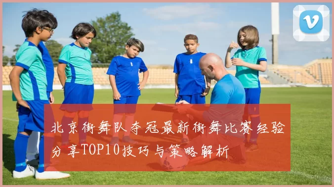 北京街舞队夺冠最新街舞比赛经验分享TOP10技巧与策略解析
