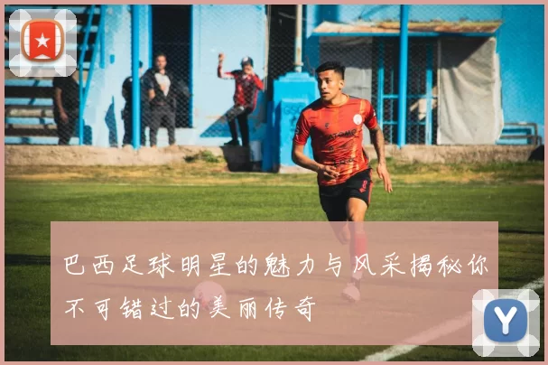 巴西足球明星的魅力与风采揭秘你不可错过的美丽传奇