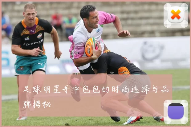 足球明星手中包包的时尚选择与品牌揭秘