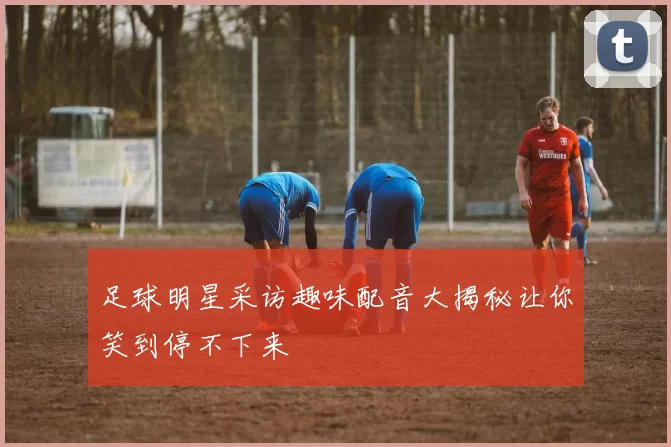 足球明星采访趣味配音大揭秘让你笑到停不下来