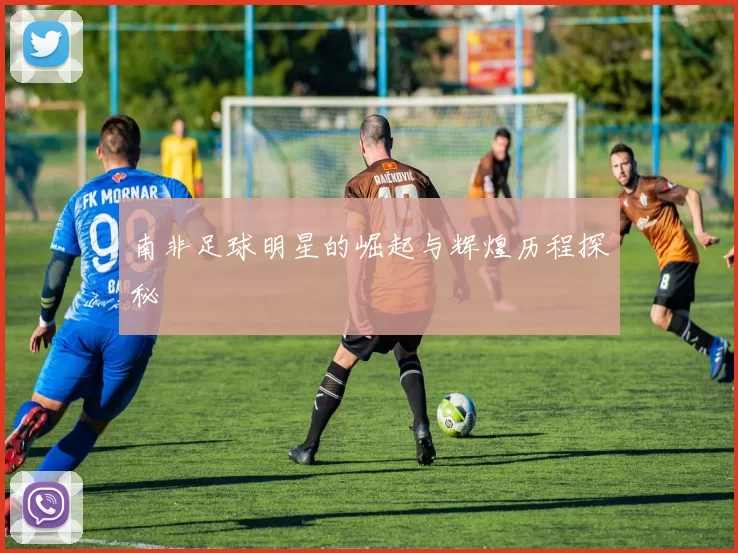南非足球明星的崛起与辉煌历程探秘