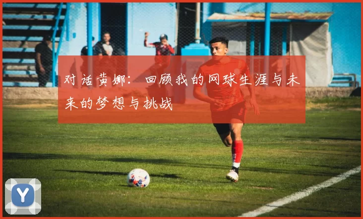 对话黄娜：回顾我的网球生涯与未来的梦想与挑战