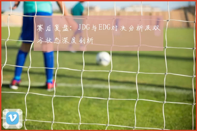 赛后复盘：JDG与EDG对决分析及双方状态深度剖析