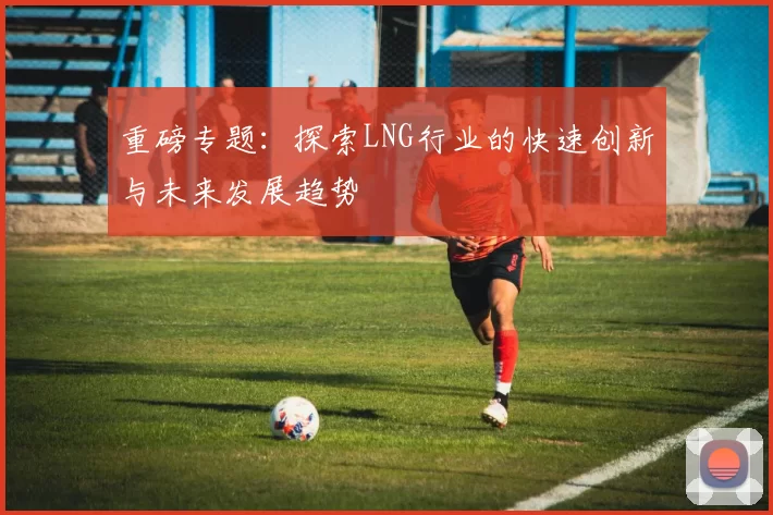 重磅专题：探索LNG行业的快速创新与未来发展趋势