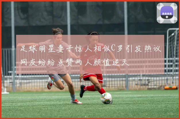 足球明星妻子惊人相似C罗引发热议网友纷纷点赞两人颜值逆天