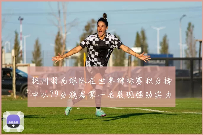 杭州羽毛球队在世界锦标赛积分榜中以79分稳居第一名展现强劲实力
