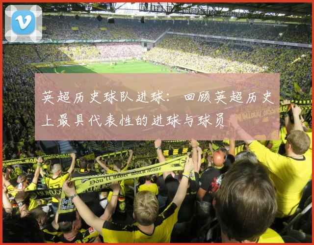 英超历史球队进球：回顾英超历史上最具代表性的进球与球员