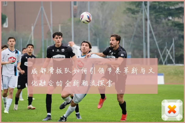 成都滑板队如何引领节奏革新与文化融合的全新潮流探索