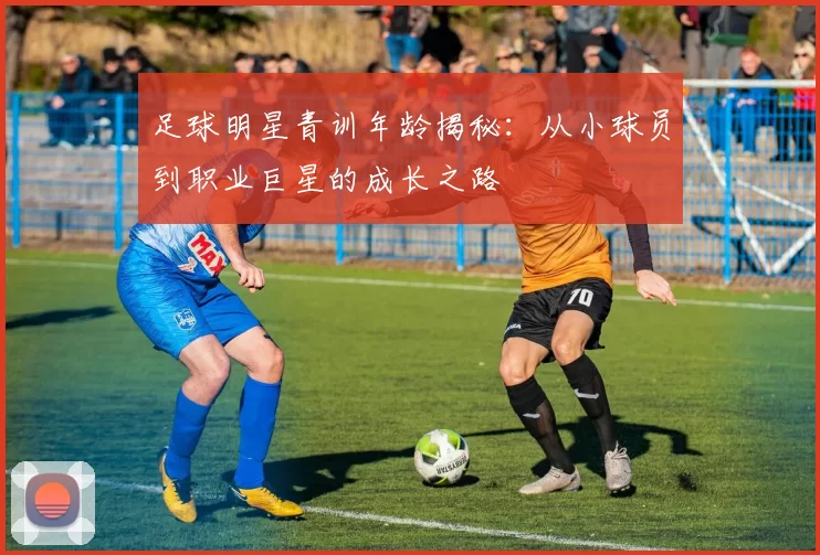 足球明星青训年龄揭秘：从小球员到职业巨星的成长之路