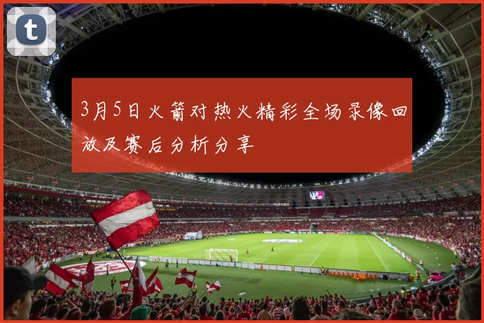 3月5日火箭对热火精彩全场录像回放及赛后分析分享