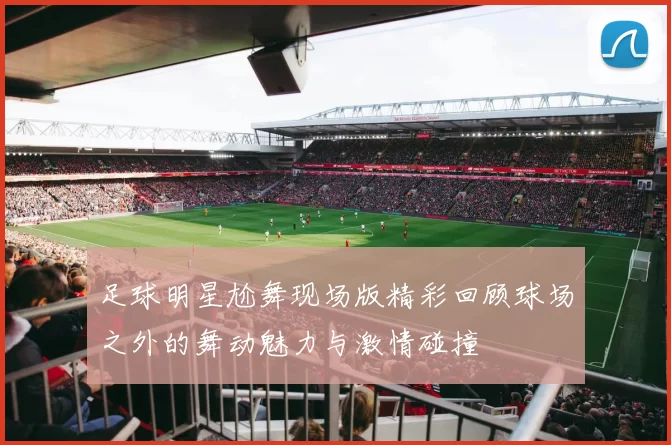 足球明星尬舞现场版精彩回顾球场之外的舞动魅力与激情碰撞