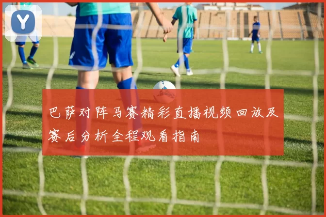 巴萨对阵马赛精彩直播视频回放及赛后分析全程观看指南