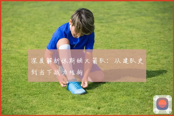 深度解析休斯顿火箭队：从建队史到当下战力结构