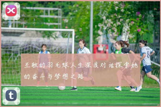 王敏的羽毛球人生深度对话探索她的奋斗与梦想之路