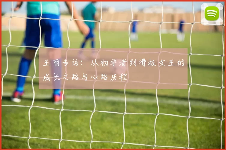 王丽专访：从初学者到滑板女王的成长之路与心路历程