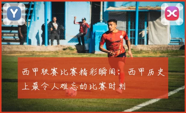 西甲联赛比赛精彩瞬间：西甲历史上最令人难忘的比赛时刻