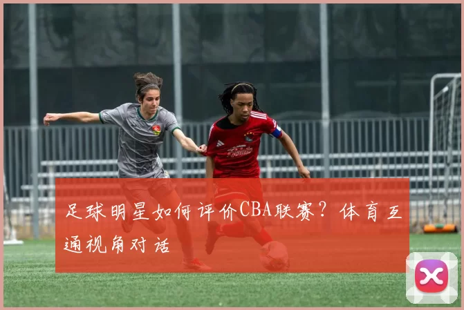 足球明星如何评价CBA联赛？体育互通视角对话
