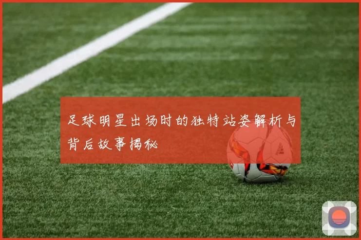 足球明星出场时的独特站姿解析与背后故事揭秘