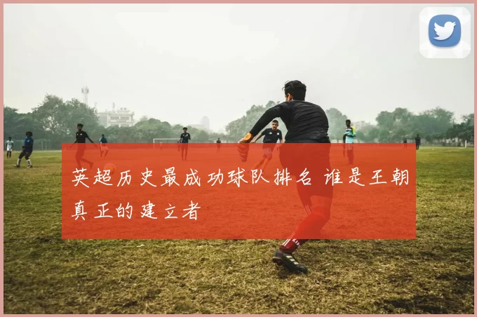英超历史最成功球队排名 谁是王朝真正的建立者