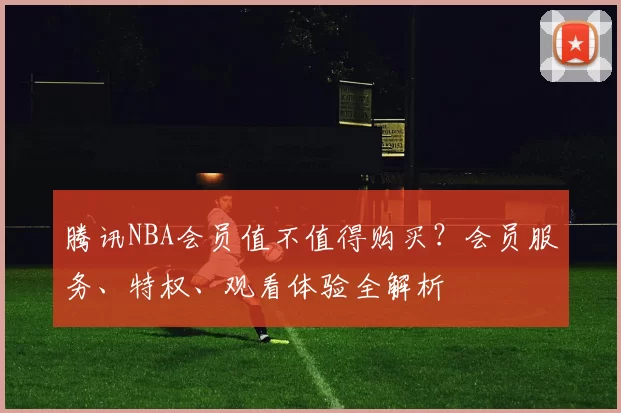 腾讯NBA会员值不值得购买？会员服务、特权、观看体验全解析