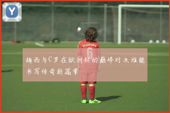 梅西与C罗在欧洲杯的巅峰对决谁能书写传奇新篇章