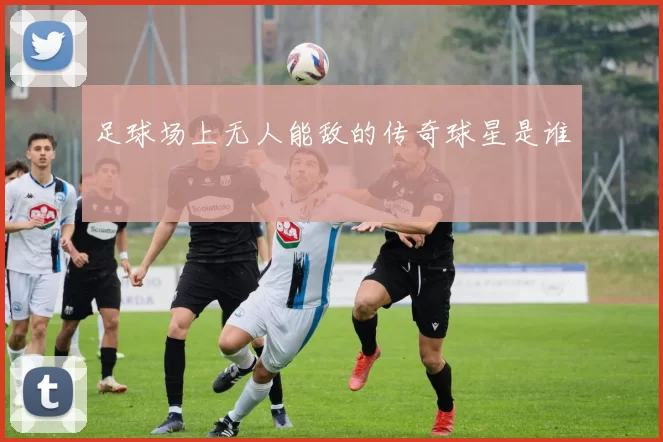 足球场上无人能敌的传奇球星是谁