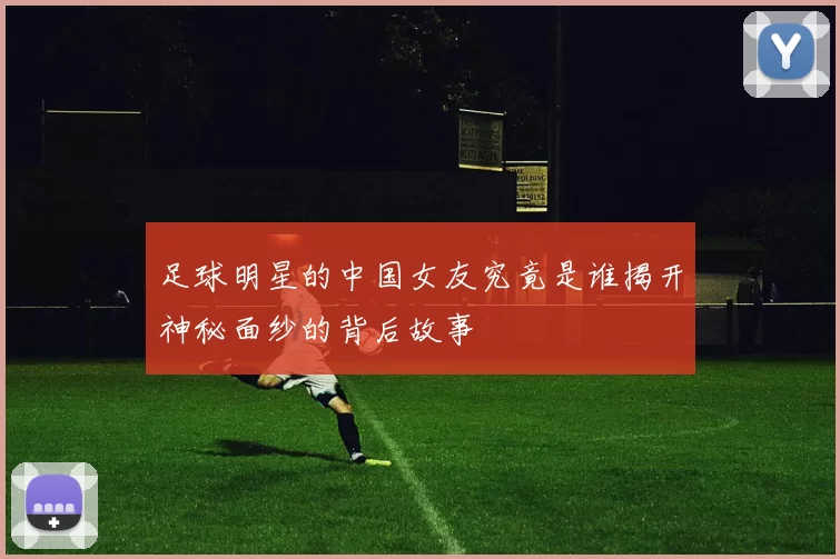 足球明星的中国女友究竟是谁揭开神秘面纱的背后故事