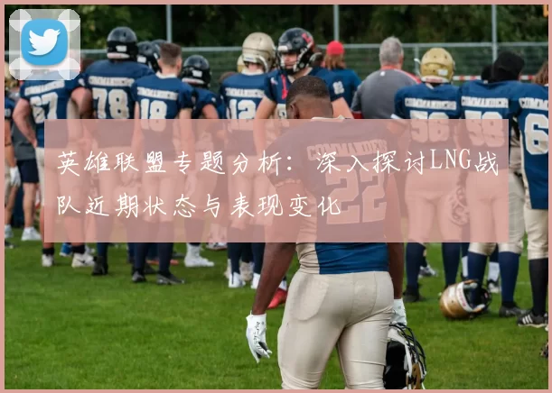 英雄联盟专题分析：深入探讨LNG战队近期状态与表现变化