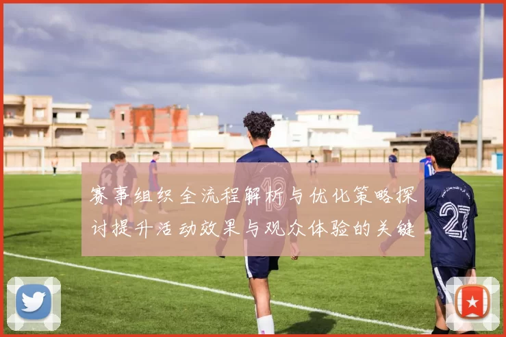 赛事组织全流程解析与优化策略探讨提升活动效果与观众体验的关键措施