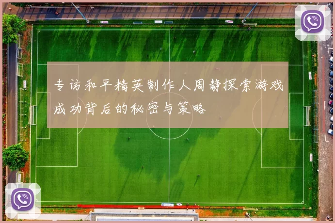 专访和平精英制作人周静探索游戏成功背后的秘密与策略