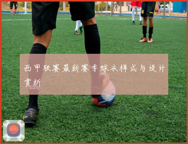 西甲联赛最新赛季球衣样式与设计赏析