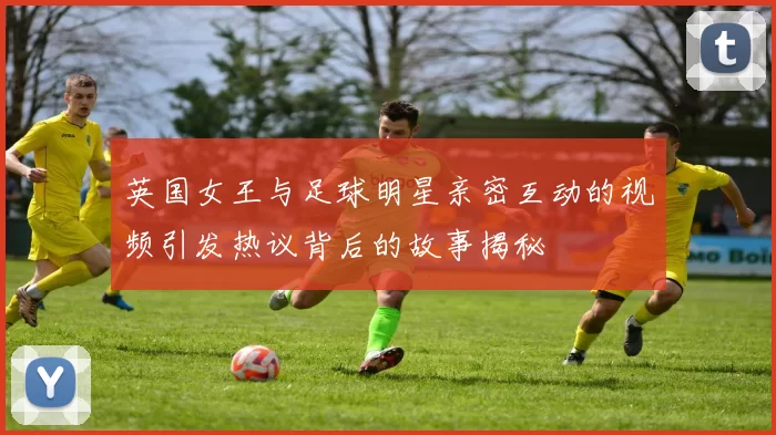 英国女王与足球明星亲密互动的视频引发热议背后的故事揭秘