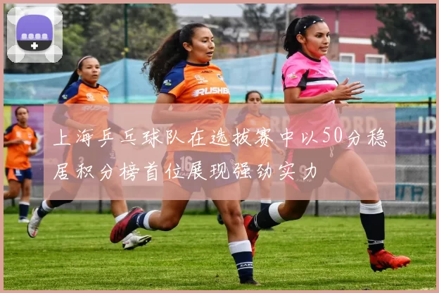 上海乒乓球队在选拔赛中以50分稳居积分榜首位展现强劲实力