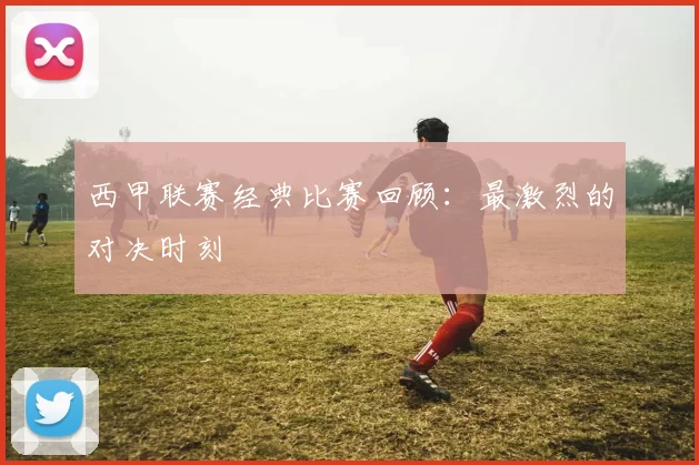 西甲联赛经典比赛回顾：最激烈的对决时刻