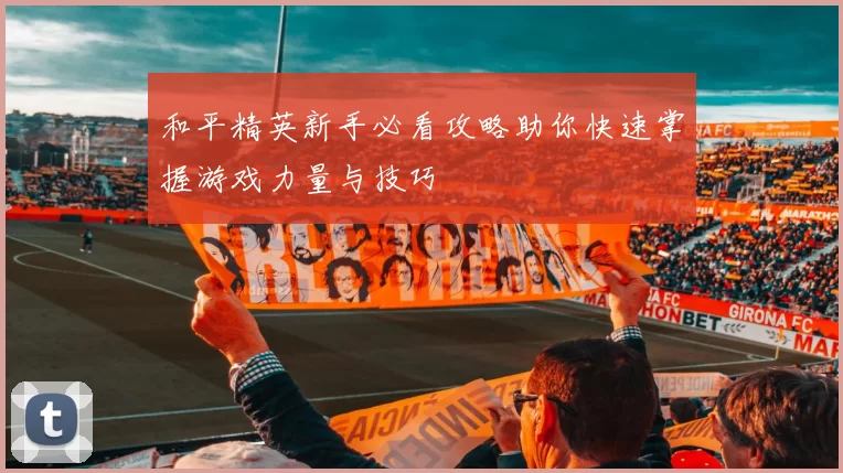 和平精英新手必看攻略助你快速掌握游戏力量与技巧