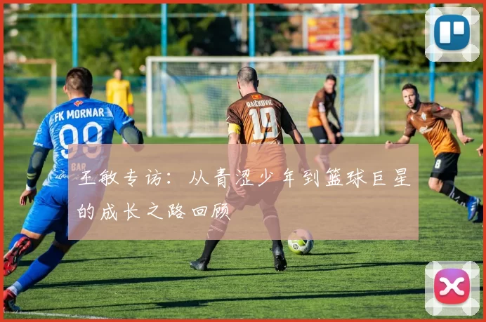 王敏专访：从青涩少年到篮球巨星的成长之路回顾