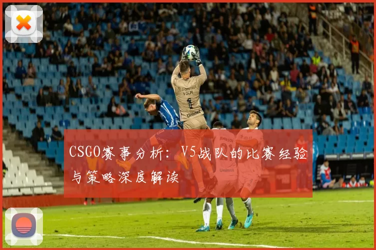 CSGO赛事分析：V5战队的比赛经验与策略深度解读