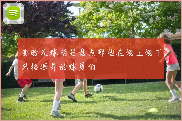 变脸足球明星盘点那些在场上场下风格迥异的球员们