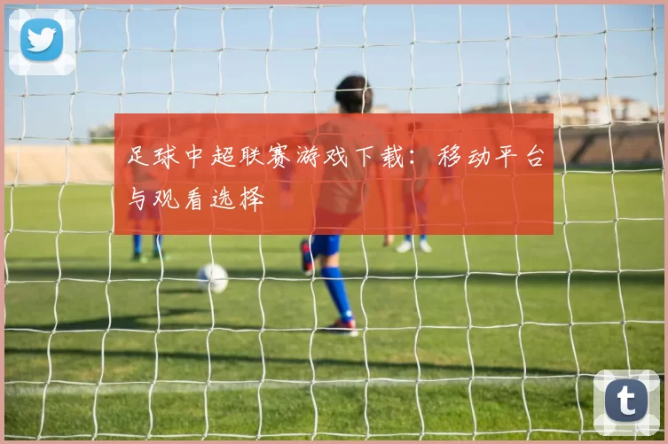 足球中超联赛游戏下载：移动平台与观看选择