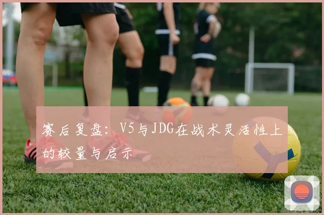赛后复盘：V5与JDG在战术灵活性上的较量与启示