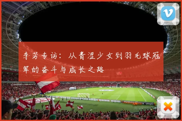 李芳专访：从青涩少女到羽毛球冠军的奋斗与成长之路