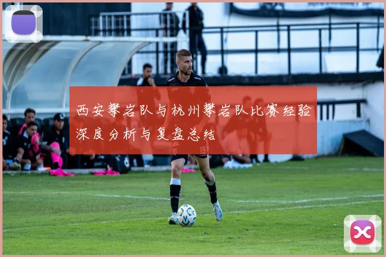 西安攀岩队与杭州攀岩队比赛经验深度分析与复盘总结