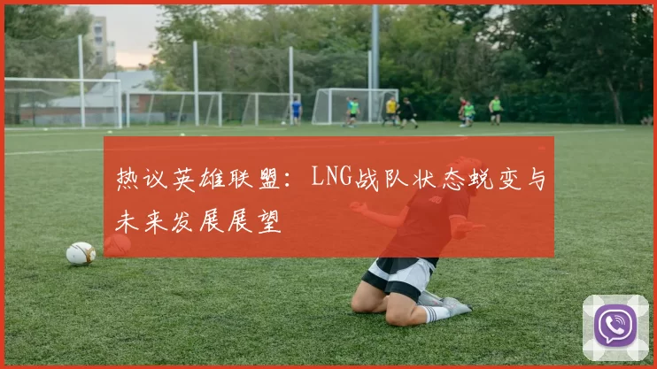 热议英雄联盟：LNG战队状态蜕变与未来发展展望