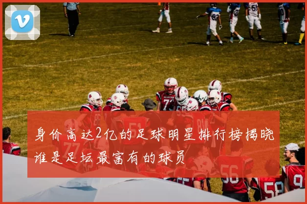 身价高达2亿的足球明星排行榜揭晓谁是足坛最富有的球员