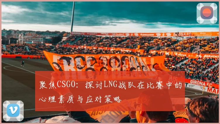 聚焦CSGO：探讨LNG战队在比赛中的心理素质与应对策略