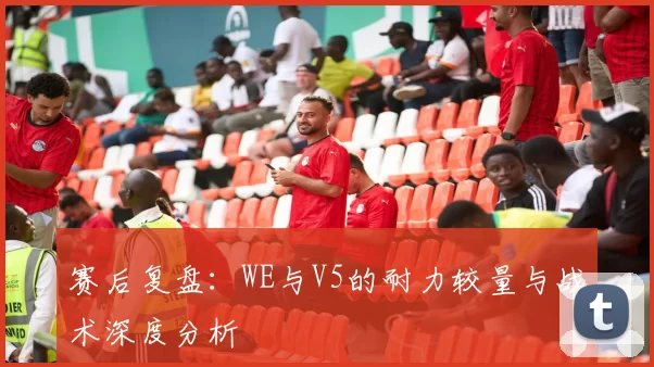 赛后复盘：WE与V5的耐力较量与战术深度分析