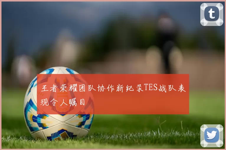 王者荣耀团队协作新纪录TES战队表现令人瞩目