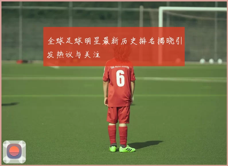 全球足球明星最新历史排名揭晓引发热议与关注