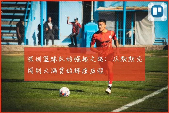 深圳篮球队的崛起之路：从默默无闻到大满贯的辉煌历程