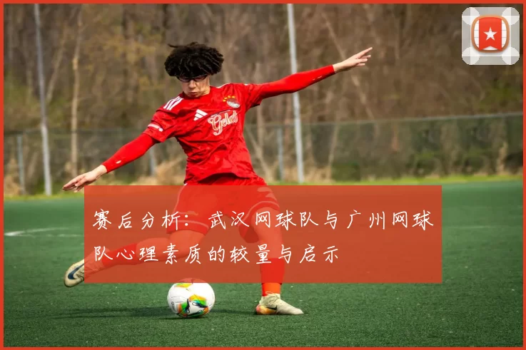 赛后分析：武汉网球队与广州网球队心理素质的较量与启示